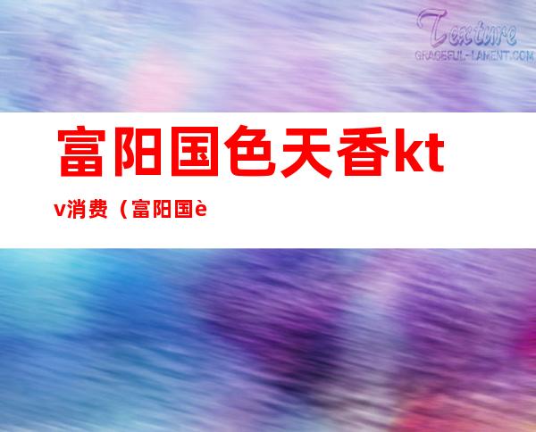 富阳国色天香ktv消费(富阳国色天香消费标准)