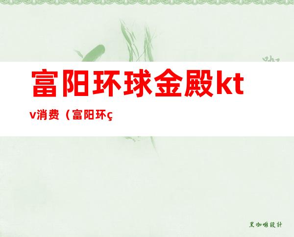 富阳环球金殿ktv消费（富阳环球金殿ktv消费多少）