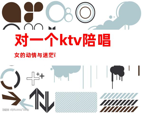 对一个ktv陪唱女的动情与迷茫(对一个ktv陪唱女的动情与迷茫的说说)