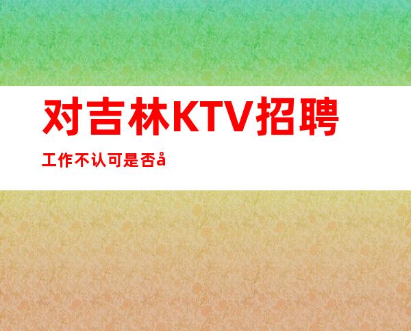 对吉林KTV招聘工作不认可是否可以应聘