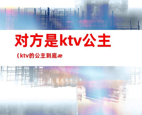对方是ktv公主(ktv的公主到底是干嘛的)