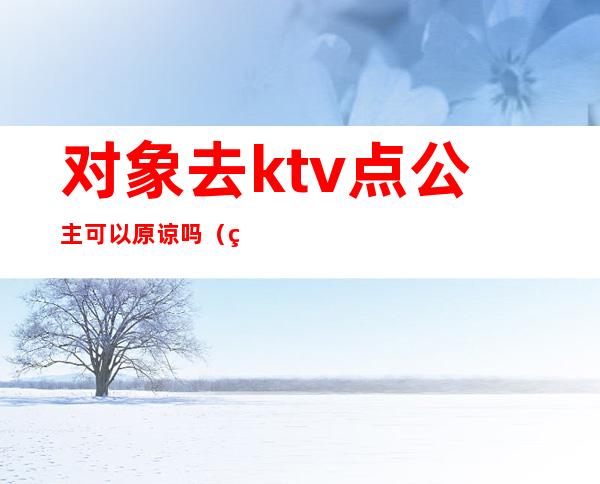 对象去ktv点公主可以原谅吗(男的在ktv找公主可以原谅吗)