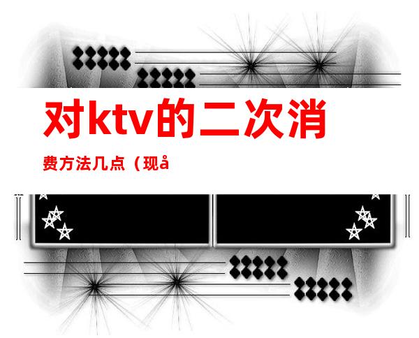 对ktv的二次消费方法几点(现在的ktv到两点)