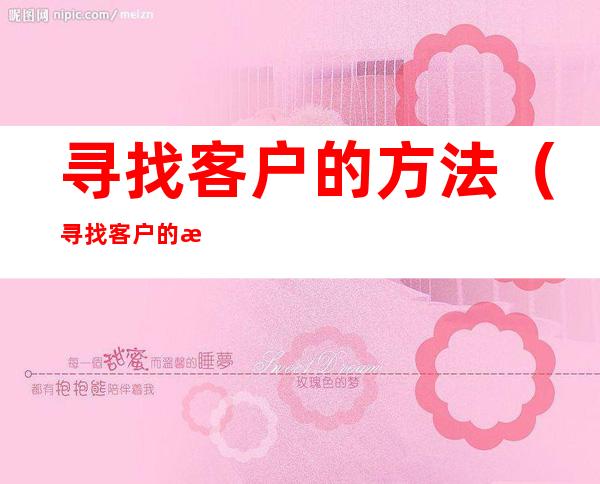 寻找客户的方法(寻找客户的方法有哪些?每一种方法的优缺点是什么?)