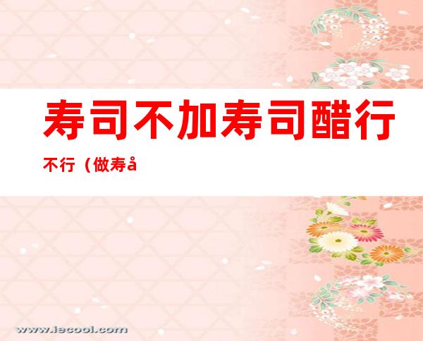 寿司不加寿司醋行不行（做寿司可以不加寿司醋么）