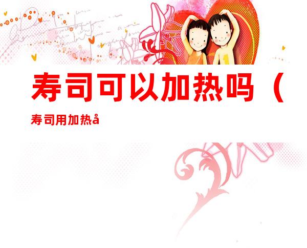 寿司可以加热吗(寿司用加热吗)