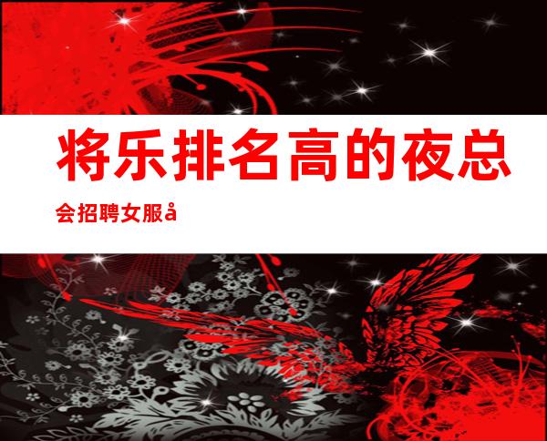 将乐排名高的夜总会招聘女服务员,每天缺人,不愁工作