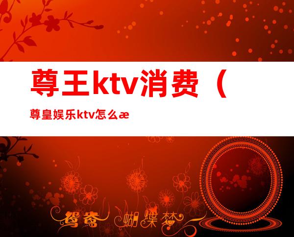 尊王ktv消费（尊皇娱乐ktv怎么样）