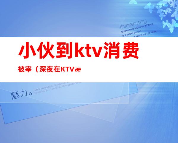 小伙到ktv消费被宰(深夜在KTV消费被宰了怎么办)