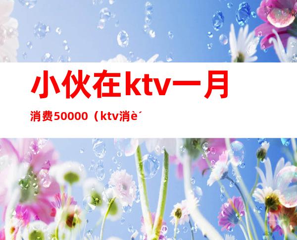 小伙在ktv一月消费50000(ktv消费5000正常吗?)