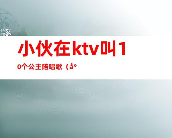 小伙在ktv叫10个公主陪唱歌(小伙在ktv叫10个公主陪唱歌词)