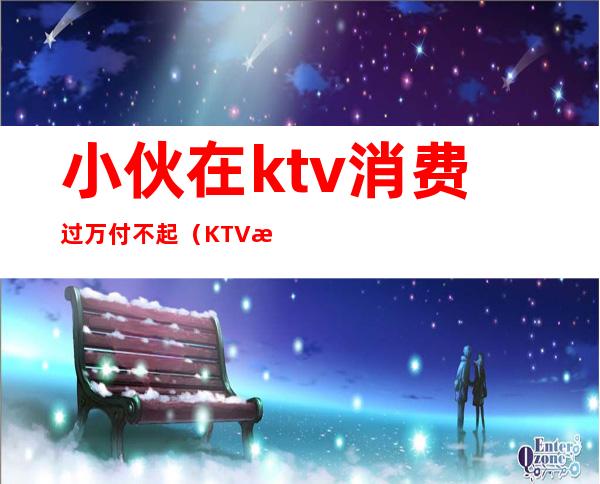 小伙在ktv消费过万付不起(KTV消费2000朋友跑了)