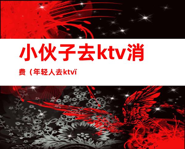 小伙子去ktv消费(年轻人去ktv)