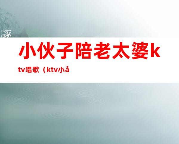 小伙子陪老太婆ktv唱歌（ktv小妞都陪什么）
