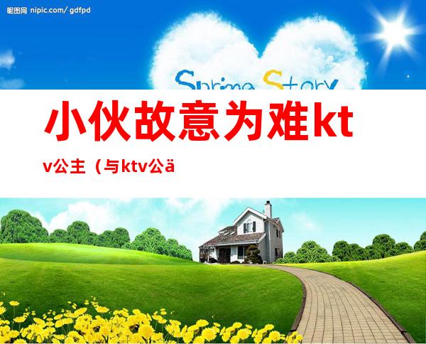 小伙故意为难ktv公主(与ktv公主玩感情)