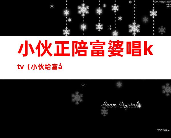 小伙正陪富婆唱ktv(小伙给富婆)