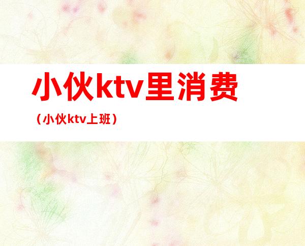 小伙ktv里消费(小伙ktv上班)