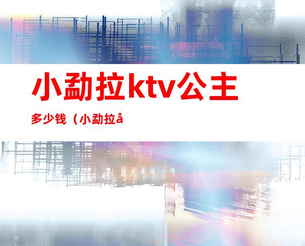 小勐拉ktv公主多少钱(小勐拉嗨场ktv招聘)