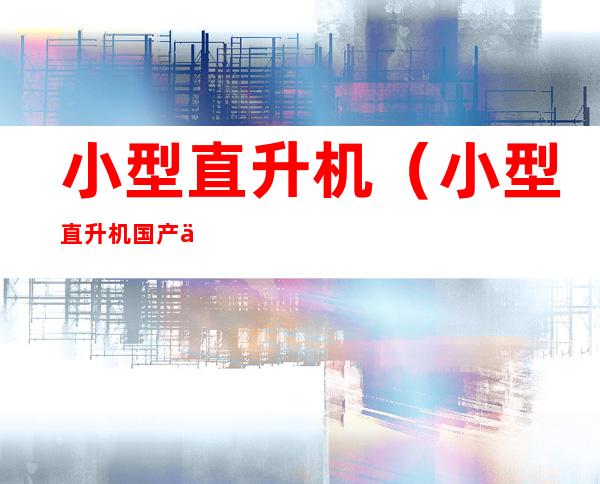小型直升机(小型直升机国产价格)