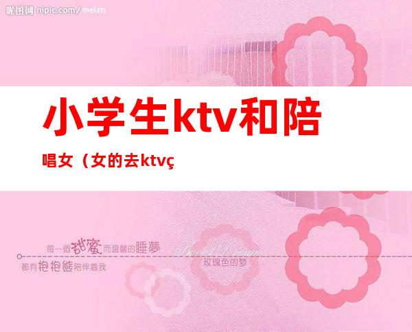 小学生ktv和陪唱女(女的去ktv点男的陪唱)