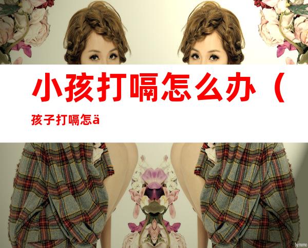 小孩打嗝怎么办(孩子打嗝怎么处理方法)