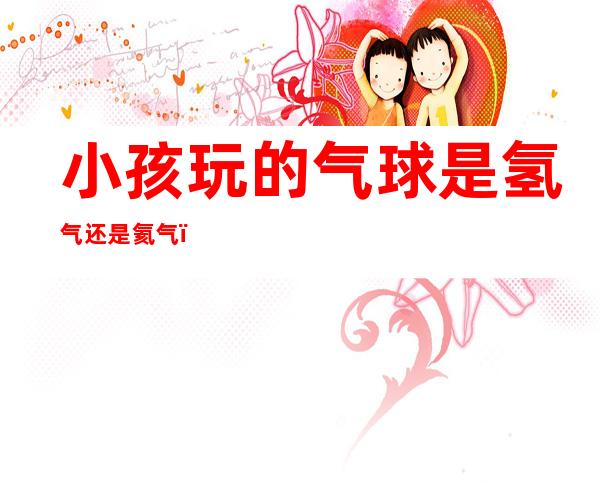 小孩玩的气球是氢气还是氦气(氢气球还是氦气球)
