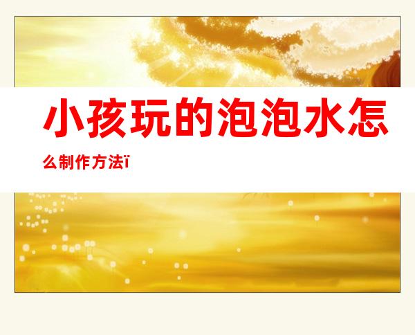 小孩玩的泡泡水怎么制作方法(怎么制作孩子玩的泡泡水)