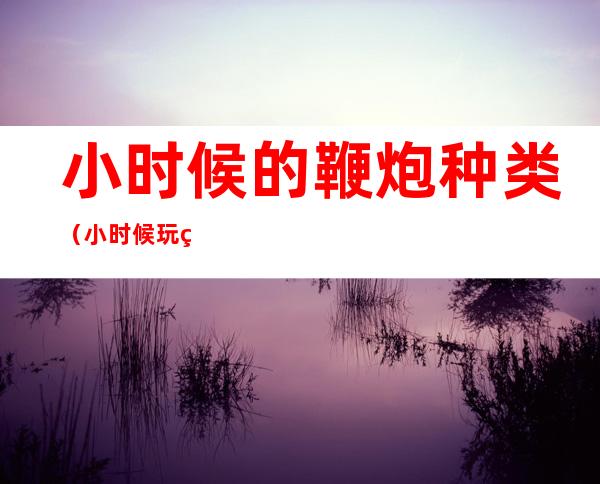 小时候的鞭炮种类(小时候玩的鞭炮种类)