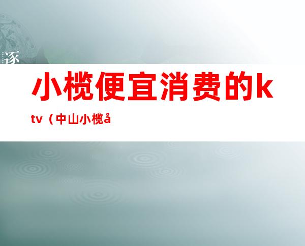 小榄便宜消费的ktv(中山小榄好吃的店)