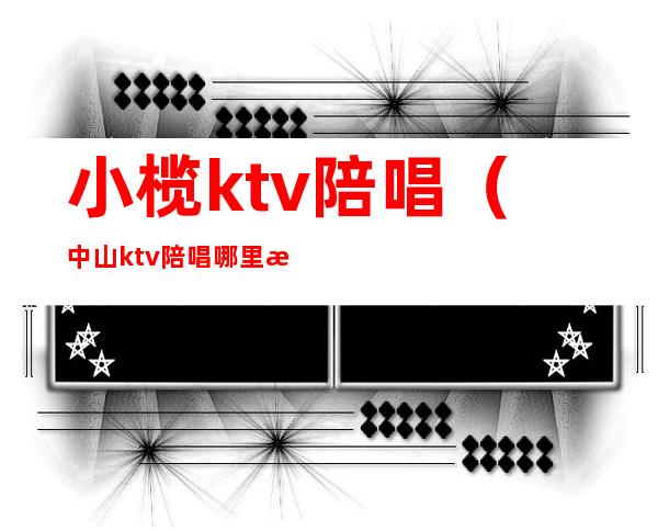 小榄ktv陪唱（中山ktv陪唱哪里有）