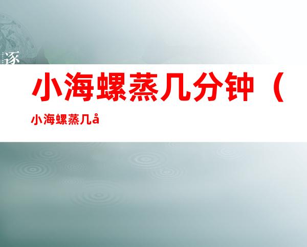 小海螺蒸几分钟(小海螺蒸几分钟?)