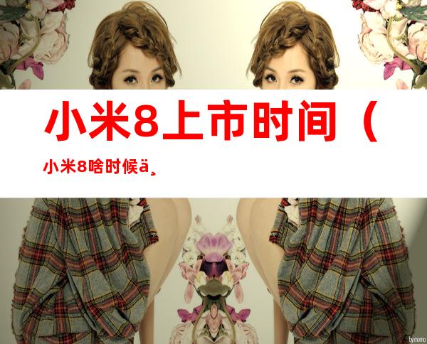 小米8上市时间(小米8啥时候上市开售)