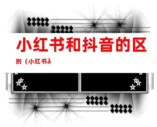 小红书和抖音的区别（小红书和抖音有什么区别）