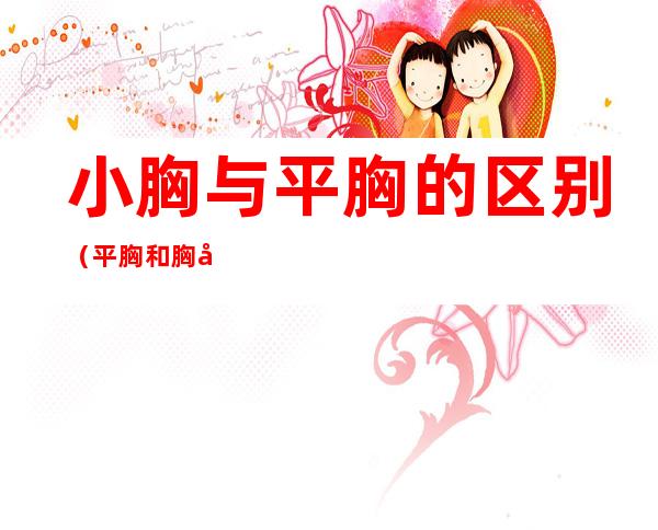 小胸与平胸的区别(平胸和胸小的区别)