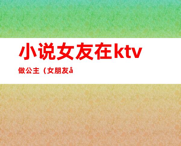 小说女友在ktv做公主(女朋友做ktv公主)