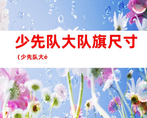 少先队大队旗尺寸(少先队大队旗尺寸高为多少厘米长为多少厘米)
