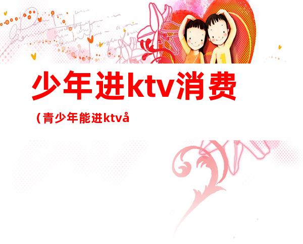 少年进ktv消费(青少年能进ktv吗)