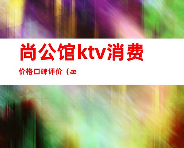 尚公馆ktv消费价格口碑评价(武汉尚公馆ktv上班怎么样)