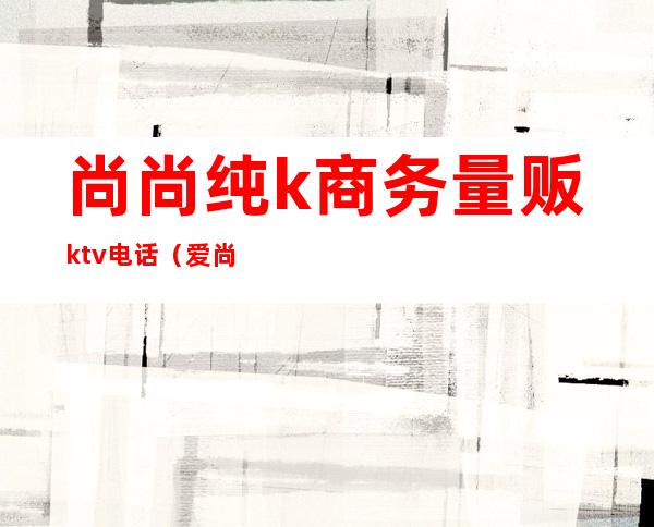 尚尚纯k商务量贩ktv电话(爱尚纯K量贩式KTV)