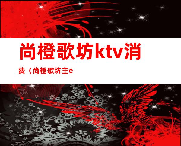 尚橙歌坊ktv消费(尚橙歌坊主题式KTV)