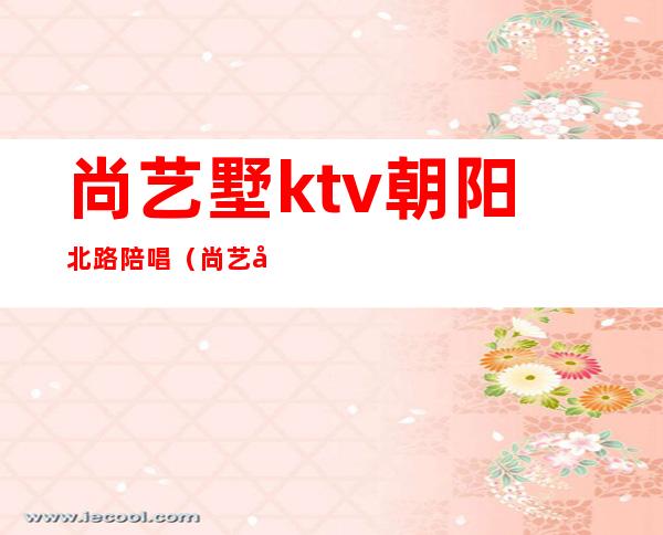尚艺墅ktv朝阳北路陪唱(尚艺墅ktv朝阳北路电话)
