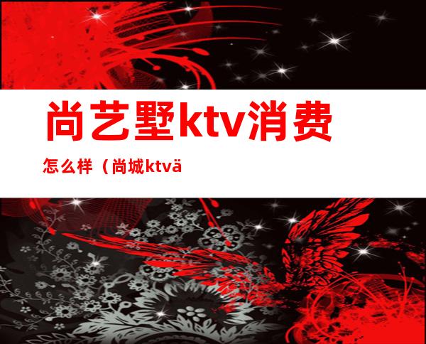 尚艺墅ktv消费怎么样(尚城ktv价位)