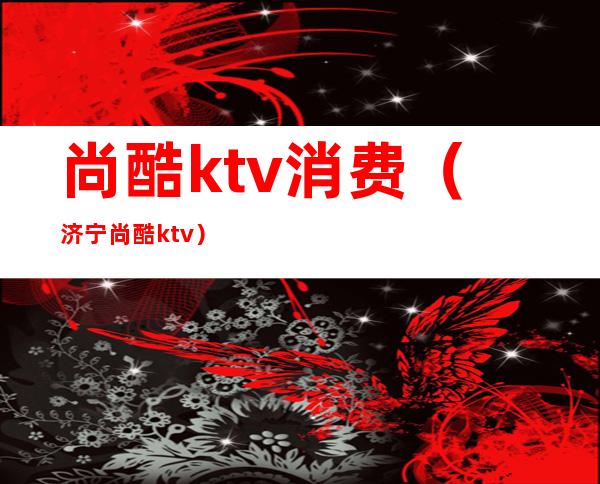 尚酷ktv消费（济宁尚酷ktv）