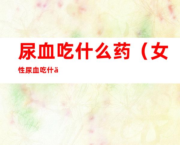 尿血吃什么药(女性尿血吃什么药)