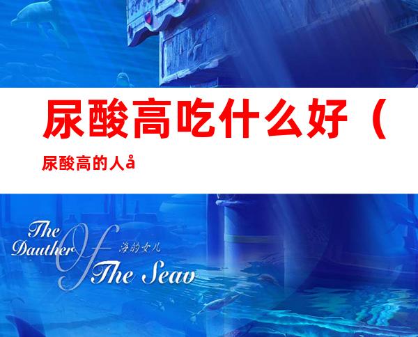 尿酸高吃什么好(尿酸高的人吃什么)
