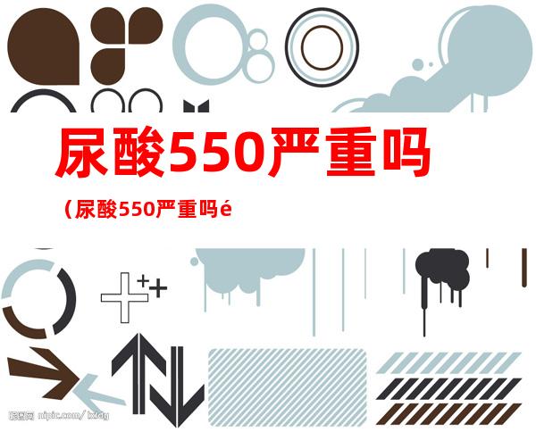 尿酸550严重吗(尿酸550严重吗需要用药吗)