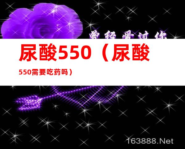 尿酸550(尿酸550需要吃药吗)