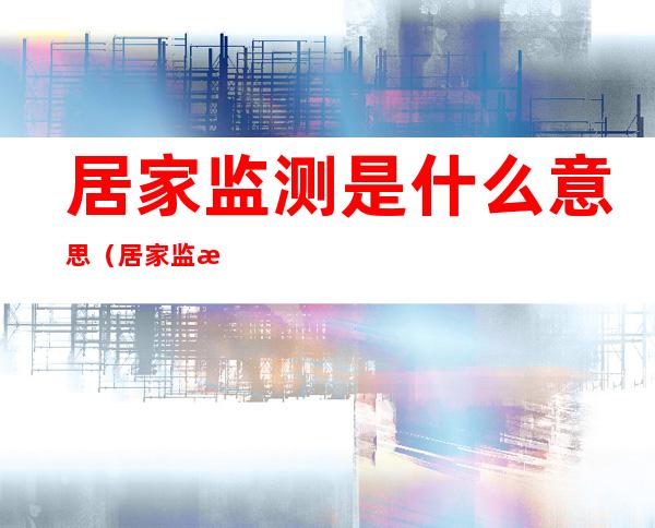 居家监测是什么意思(居家监测是什么意思家人怎么办)