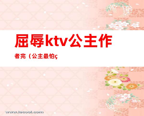 屈辱ktv公主作者完(公主最怕的游戏ktv小说)