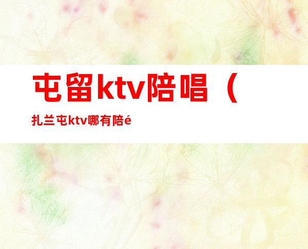 屯留ktv陪唱（扎兰屯ktv哪有陪酒）